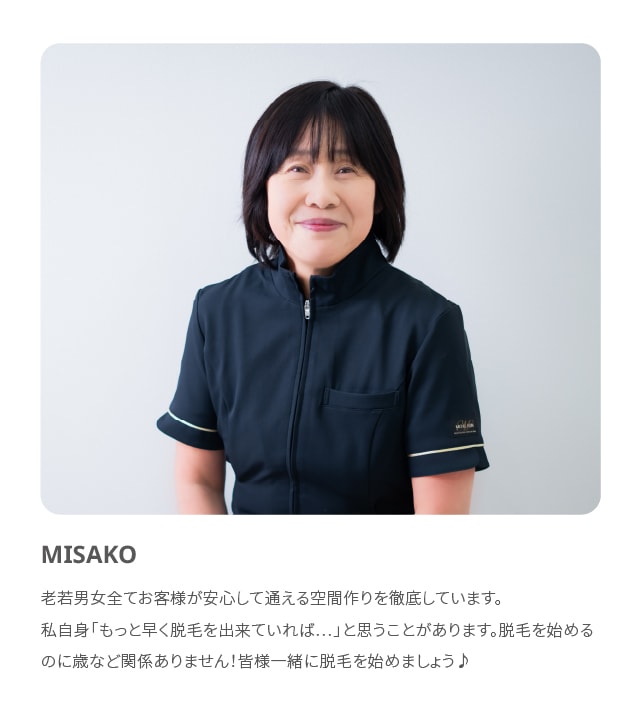 MISAKO 老若男女全てお客様が安心して通える空間作りを徹底しています。私自身「もっと早く脱毛を出来ていれば…」と思うことがあります。脱毛を始めるのに歳など関係ありません！皆様一緒に脱毛を始めましょう♪