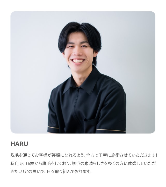 HARU 脱毛を通じてお客様が笑顔になれるよう、全力で丁寧に施術させていただきます！私自身、16歳から脱毛をしており、脱毛の素晴らしさを多くの方に体感していただきたい！との思いで、日々取り組んでおります。